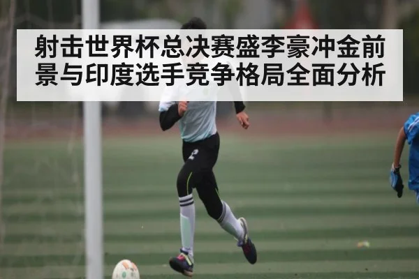射击世界杯总决赛盛李豪冲金前景与印度选手竞争格局全面分析
