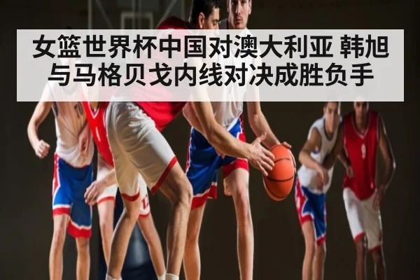 女篮世界杯中国对澳大利亚 韩旭与马格贝戈内线对决成胜负手